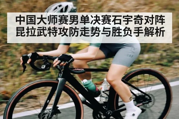 中国大师赛男单决赛石宇奇对阵昆拉武特攻防走势与胜负手解析