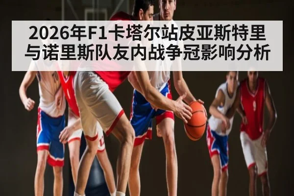 2026年F1卡塔尔站皮亚斯特里与诺里斯队友内战争冠影响分析